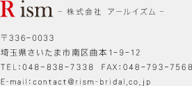 Rism　株式会社アールイズム 〒336-0033 埼玉県さいたま市南区曲本1-9-12 TEL:048-838-7338　FAX:048-793-7568 E-mail:contact@rism-bridal.co.jp